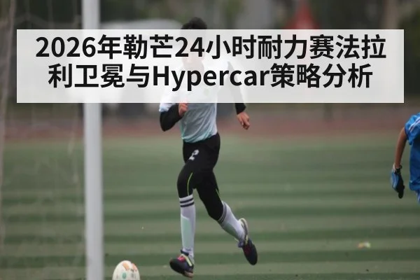2026年勒芒24小时耐力赛法拉利卫冕与Hypercar策略分析