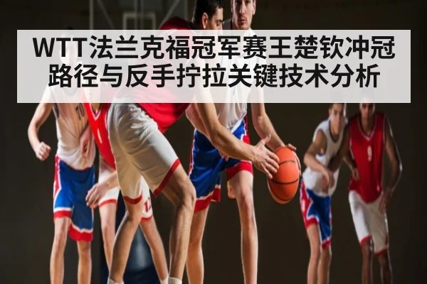 WTT法兰克福冠军赛王楚钦冲冠路径与反手拧拉关键技术分析